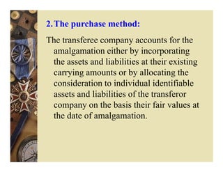 2.The purchase method:
The transferee company accounts for the
 amalgamation either by incorporating
 the assets and liabilities at their existing
 carrying amounts or by allocating the
 consideration to individual identifiable
 assets and liabilities of the transferor
 company on the basis their fair values at
 the date of amalgamation.
 