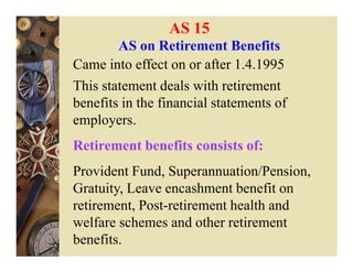 AS 15
        AS on Retirement Benefits
Came into effect on or after 1.4.1995
This statement deals with retirement
benefits in the financial statements of
employers.
Retirement benefits consists of:
Provident Fund, Superannuation/Pension,
Gratuity, Leave encashment benefit on
retirement, Post-retirement health and
welfare schemes and other retirement
benefits.
 