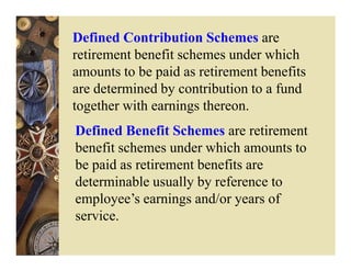 Defined Contribution Schemes are
retirement benefit schemes under which
amounts to be paid as retirement benefits
are determined by contribution to a fund
together with earnings thereon.
Defined Benefit Schemes are retirement
benefit schemes under which amounts to
be paid as retirement benefits are
determinable usually by reference to
employee’s earnings and/or years of
service.
 