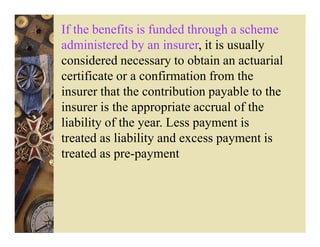 If the benefits is funded through a scheme
administered by an insurer, it is usually
considered necessary to obtain an actuarial
certificate or a confirmation from the
insurer that the contribution payable to the
insurer is the appropriate accrual of the
liability of the year. Less payment is
treated as liability and excess payment is
treated as pre-payment
 