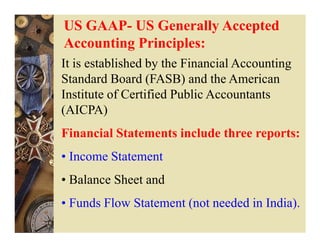 US GAAP- US Generally Accepted
Accounting Principles:
It is established by the Financial Accounting
Standard Board (FASB) and the American
Institute of Certified Public Accountants
(AICPA)
Financial Statements include three reports:
• Income Statement
• Balance Sheet and
• Funds Flow Statement (not needed in India).
 