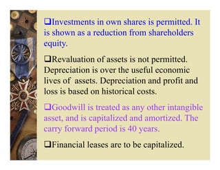 Investments in own shares is permitted. It
is shown as a reduction from shareholders
equity.
   Revaluation of assets is not permitted.
Depreciation is over the useful economic
lives of assets. Depreciation and profit and
loss is based on historical costs.
  Goodwill is treated as any other intangible
asset, and is capitalized and amortized. The
carry forward period is 40 years.
  Financial leases are to be capitalized.
 
