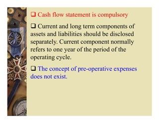 Cash flow statement is compulsory
   Current and long term components of
assets and liabilities should be disclosed
separately. Current component normally
refers to one year of the period of the
operating cycle.
  The concept of pre-operative expenses
does not exist.
 