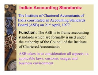 Indian Accounting Standards:
The Institute of Chartered Accountants of
India constituted an Accounting Standards
Board (ASB) on 21st April, 1977.
Function: The ASB is to frame accounting
standards which are formally issued under
the authority of the Council of the Institute
of Chartered Accountants.
ASB takes in to consideration all aspects i.e.
applicable laws, customs, usages and
business environment.
 