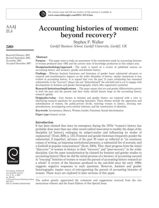 Accounting histories of women:
beyond recovery?
Stephen P. Walker
Cardiff Business School, Cardiff University, Cardiff, UK
Abstract
Purpose – This paper aims to make an assessment of the contribution made by accounting histories
of women produced since 1992 and the current state of knowledge production in this subject area.
Design/methodology/approach – The study is based on a review of published sources on
accounting history and women’s, gender and feminist history.
Findings – Whereas feminist historians and historians of gender boast substantial advances in
research and transformative impacts on the wider discipline of history, similar momentum is less
evident in accounting history. It is argued that over the past 15 years scholarship has remained
substantially in the “recovery” phase, has not “defamiliarized” the sub-ﬁeld and is yet to engage with
developments in feminist and gender historiography which offer regenerative potential.
Research limitations/implications – The paper argues that sex and gender differentiation persist
in both the past and the present and their study should feature large on the accounting history
research agenda.
Originality/value – Core themes in feminist and gender history are explored with a view to
identifying research questions for accounting historians. These themes include the oppression and
subordination of women, the public-private divide, restoring women to history, devising new
periodisations, investigating socio-cultural relations, and the construction of identities.
Keywords Accountancy, History, Women, Gender, Feminism, Sexual discrimination
Paper type General review
Introduction
It has been claimed that since its emergence during the 1970s “women’s history has
probably done more than any other recent radical innovation to modify the shape of the
discipline [of history], enlarging its subject-matter and inﬂuencing its modes of
explanation” (Tosh, 2000, p. 127). Feminist and gender historians frequently ponder the
substantial, if imperfect, advance of the past 30 years as reﬂected in “an enormous
corpus of writing, an imposing institutional presence, a substantial list of journals, and
a foothold in popular consciousness” (Scott, 2004). They chart progress from the initial
“discovery” of women in history to their “recovery” and “post-recovery” in the wider
discipline. Can the same transformation be claimed for feminist and gender studies in
accounting history? How far did the initial promise of a herstory of accounting succeed
in “rescuing” histories of women or recast the pursuit of accounting history research as
a whole? A review of the literature produced in the sub-ﬁeld since the early 1990s
suggests negative responses to such questions. However, feminist and gender
historiography inspire ways of reinvigorating the pursuit of accounting histories of
women. These ways are explored in later sections of this paper.
The current issue and full text archive of this journal is available at
www.emeraldinsight.com/0951-3574.htm
The author greatly appreciated the comments and suggestions received from the two
anonymous referees and the Guest Editors of this Special Issue.
AAAJ
21,4
580
Received February 2007
Revised September 2007,
November 2007
Accepted December 2007
Accounting, Auditing &
Accountability Journal
Vol. 21 No. 4, 2008
pp. 580-610
q Emerald Group Publishing Limited
0951-3574
DOI 10.1108/09513570810872932
 