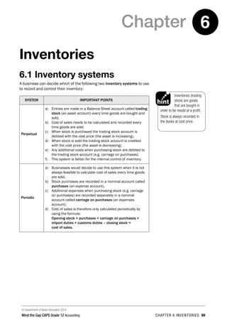 © Department of Basic Education 2014
Mind the Gap CAPS Grade 12 Accounting chapter 6 inventories 99
Chapter 6
Inventories
6.1 Inventory systems
A business can decide which of the following two inventory systems to use
to record and control their inventory:
SYSTEM IMPORTANT POINTS
Perpetual
a)	 Entries are made in a Balance Sheet account called trading
stock (an asset account) every time goods are bought and
sold.
b)	 Cost of sales needs to be calculated and recorded every
time goods are sold.
c)	 When stock is purchased the trading stock account is
debited with the cost price (the asset is increasing).
d)	 When stock is sold the trading stock account is credited
with the cost price (the asset is decreasing).
e)	 Any additional costs when purchasing stock are debited to
the trading stock account (e.g. carriage on purchases).
f)	 This system is better for the internal control of inventory.
Periodic
a)	 Businesses would decide to use this system when it is not
always feasible to calculate cost of sales every time goods
are sold.
b)	 Stock purchases are recorded in a nominal account called
purchases (an expense account).
c)	 Additional expenses when purchasing stock (e.g. carriage
on purchases) are recorded separately in a nominal
account called carriage on purchases (an expenses
account).
d)	 Cost of sales is therefore only calculated periodically by
using the formula:
	 Opening stock + purchases + carriage on purchases +
import duties + customs duties – closing stock =
cost of sales.
Inventories (trading
stock) are goods
that are bought in
order to be resold at a profit.
Stock is always recorded in
the books at cost price.
PAY SPECIAL ATTENTION
ACTIVITIES boy
and girl-left and
right of page
Step by step comment
EG - worked examples
HINT!
e.g.
NB
hint
activity
activity
exams
 