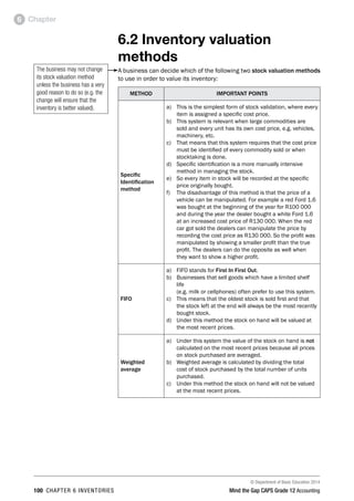 © Department of Basic Education 2014
100 chapter 6 inventories Mind the Gap CAPS Grade 12 Accounting
Chapter6
6.2 Inventory valuation
methods
A business can decide which of the following two stock valuation methods
to use in order to value its inventory:
method IMPORTANT POINTS
Specific
Identification
method
a)	 This is the simplest form of stock validation, where every
item is assigned a specific cost price.
b)	 This system is relevant when large commodities are
sold and every unit has its own cost price, e.g. vehicles,
machinery, etc.
c)	 That means that this system requires that the cost price
must be identified of every commodity sold or when
stocktaking is done.
d)	 Specific identification is a more manually intensive
method in managing the stock.
e)	 So every item in stock will be recorded at the specific
price originally bought.
f)	 The disadvantage of this method is that the price of a
vehicle can be manipulated. For example a red Ford 1.6
was bought at the beginning of the year for R100 000
and during the year the dealer bought a white Ford 1.6
at an increased cost price of R130 000. When the red
car got sold the dealers can manipulate the price by
recording the cost price as R130 000. So the profit was
manipulated by showing a smaller profit than the true
profit. The dealers can do the opposite as well when
they want to show a higher profit.
FIFO
a)	 FIFO stands for First In First Out.
b)	 Businesses that sell goods which have a limited shelf
life
(e.g. milk or cellphones) often prefer to use this system.
c)	 This means that the oldest stock is sold first and that
the stock left at the end will always be the most recently
bought stock.
d)	 Under this method the stock on hand will be valued at
the most recent prices.
Weighted
average
a)	 Under this system the value of the stock on hand is not
calculated on the most recent prices because all prices
on stock purchased are averaged.
b)	 Weighted average is calculated by dividing the total
cost of stock purchased by the total number of units
purchased.
c)	 Under this method the stock on hand will not be valued
at the most recent prices.
The business may not change
its stock valuation method
unless the business has a very
good reason to do so (e.g. the
change will ensure that the
inventory is better valued).
The business may not change
its stock valuation method
unless the business has a very
good reason to do so (e.g. the
change will ensure that the
inventory is better valued).
 