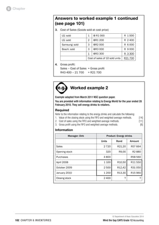 © Department of Basic Education 2014
102 chapter 6 inventories Mind the Gap CAPS Grade 12 Accounting
Chapter6
Answers to worked example 1 continued
(see page 101)
3.	 Cost of Sales (Goods sold at cost price)
LG: sold 1 @ R1 000 R 1 000
LG: sold 2 @R1 200 R 2 400
Samsung: sold 3 @R2 000 R 6 000
Bosch: sold 3 @R3 000 R 9 000
1 @R3 300 R 3 300
Cost of sales of 10 sold units R21 700
4.	 Gross profit:
	 Sales – Cost of Sales	 = Gross profit
	 R43 400 – 21 700	 = R21 700
PAY SPECIAL ATTENTION
ACTIVITIES boy
and girl-left and
right of page
Step by step comment
EG - worked examples
HINT!
e.g.
NB NB
hint
activity
activity
comment
exams
Worked example 2
Example adapted from March 2011 NSC question paper.
You are provided with information relating to Energy World for the year ended 28
February 2010. They sell energy drinks to retailers.
Required
Refer to the information relating to the energy drinks and calculate the following:
1.	 Value of the closing stock using the FIFO and weighted-average methods. [14]
2. 	 Cost of sales using the FIFO and weighted-average methods. [11]
3. 	 Gross profit using the FIFO and weighted-average methods. [6]
Information
Manager: Dirk Product: Energy drinks
Units Rand Amount
Sales 2 720 R21,20 R57 664
Opening stock 320 R9,00 R2 880
Purchases 4 800 R58 560
April 2008 1 100 R10,50 R11 550
October 2009 2 500 R12,42 R31 050
January 2010 1 200 R13,30 R15 960
Closing stock 2 400 ? ?
 