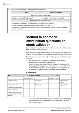 © Department of Basic Education 2014
104 chapter 6 inventories Mind the Gap CAPS Grade 12 Accounting
Chapter6
3. 	 Gross profit using the FIFO and weighted-average method.
FIFO WEIGHTED AVERAGE
Gross profit = sales – cost of sales
R57 6643− R30 576 = R27 088 R57 6643 − R32 640 = R25 024
Explanation of the calculations above
The sales figure was given in the question and is the same in both methods.
The cost of sales figures were calculated by you in question 2 on page 67.
You will notice that the gross profit figure is different in the 2 methods because the cost of sales was
calculated differently.
[6]
Method to approach
examination questions on
stock validation
Learners do not know how to extract and record the relevant information
from the stock validation question.
Learners usually know how to calculate gross profit and cost of sales, etc.
however they cannot apply that knowledge to the information that is given.
The following is found to assist and to make this question in the examination
a breeze:
•	 It is important that you memorise the format of the TRADING
ACCOUNT using the periodic stock method
•	 It doesn’t matter how they present the question in the exam, after
drawing up the Trading account with two columns on the debit and
on the credit side, just find the opening stock and closing stock and
all the other figures and record the figures on your template.
Calculations
DR	 TRADING ACCOUNT	 CR
Amount Units Amount Units
+ Opening stock Closing stock = Cost of sales
(units)
+ Purchases (net) Sales(net) = gross profit
+ Carriage on purchases
+ Custom Duties
Total amount and snits
of all the stock that could
be sold
•	 To be able to answer all the questions, you need to draw the Trading
account with TWO COLUMNS; ONE FOR THE RAND AMOUNT AND
ONE FOR THE UNITS.
 