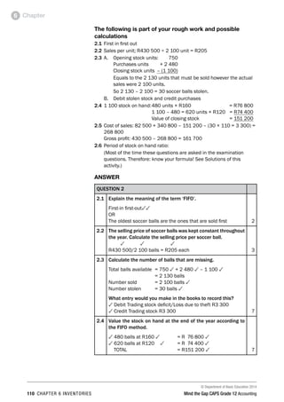 © Department of Basic Education 2014
110 chapter 6 inventories Mind the Gap CAPS Grade 12 Accounting
Chapter6
The following is part of your rough work and possible
calculations
2.1	First in first out
2.2	Sales per unit; R430 500 ÷ 2 100 unit = R205
2.3	A. 	 Opening stock units:	 750
	 	 Purchases units	 + 2 480
	 	 Closing stock units	 – (1 100)
	 	 Equals to the 2 130 units that must be sold however the actual
	 sales were 2 100 units.
	 	 So 2 130 – 2 100 = 30 soccer balls stolen.
	 B.	 Debit stolen stock and credit purchases
2.4	1 100 stock on hand:	480 units × R160 	 = R76 800
	 	 1 100 – 480 = 620 units × R120 	 = R74 400
	 	 Value of closing stock	 = 151 200
2.5	Cost of sales: 82 500 + 340 800 – 151 200 – (30 × 110 = 3 300) =
268 800
	 Gross profit: 430 500 – 268 800 = 161 700
2.6	Period of stock on hand ratio:
	 (Most of the time these questions are asked in the examination
questions. Therefore: know your formula! See Solutions of this
activity.)
ANSWER
QUESTION 2
2.1 Explain the meaning of the term ‘FIFO’.
First-in first-out33
OR
The oldest soccer balls are the ones that are sold first 2
2.2 The selling price of soccer balls was kept constant throughout
the year. Calculate the selling price per soccer ball.
3 3 3
R430 500/2 100 balls = R205 each 3
2.3 Calculate the number of balls that are missing.
Total balls available 	= 750 3 + 2 480 3 – 1 100 3
	 = 2 130 balls
Number sold 	 = 2 100 balls 3
Number stolen	 = 30 balls 3
What entry would you make in the books to record this?
3 Debit Trading stock deficit/Loss due to theft R3 300
3 Credit Trading stock R3 300 7
2.4 Value the stock on hand at the end of the year according to
the FIFO method.
3 480 balls at R160 3 	 = R 76 800 3
3 620 balls at R120	 3	 = R 74 400 3
TOTAL			 = R151 200 3 7
 