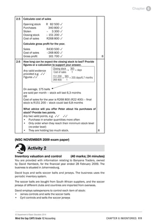© Department of Basic Education 2014
Mind the Gap CAPS Grade 12 Accounting chapter 6 inventories 111
Chapter 6
2.5 Calculate cost of sales
Opening stock	 R 82 500	3
Purchases	 340 800	3
Stolen	 – 3 300	3
Closing stock	 – 151 200	3
Cost of sales	 R268 800	3
Calculate gross profit for the year.
Sales	 R430 500	3
Cost of sales	 –268 800	3
Gross profit	 161 700	3 8
2.6 How long can he expect the closing stock to last? Provide
figures or a calculation to support your answer.
Any valid evidence
provided e.g. 33
Figures 33
On average, 175 balls
are sold per month – stock will last 6,3 months
OR
Cost of sales for the year is R268 800 (R22 400) – final
stock is R151 200 – stock could last 6,8 months
What advice will you offer Peter about his purchases of
stock? Provide two points.
Any two valid points, e.g. 33 33
•	 Purchase in smaller quantities more often
•	 Only order when they reach their minimum stock level
(re-order level)
•	 They are holding too much stock. 8
(NSC NOVEMBER 2009 exam paper)
Activity 2
Inventory valuation and control (40 marks; 24 minutes)
You are provided with information relating to Banyana Traders, owned
by David Hambeck, for the financial year ended 28 February 2009. The
business is situated in Johannesburg.
David buys and sells soccer balls and jerseys. The business uses the
periodic inventory system.
The soccer balls are bought from South African suppliers, and the soccer
jerseys of different clubs and countries are imported from overseas.
David employs salespersons to control each item of stock:
•	 James controls and sells the soccer balls
•	 Cyril controls and sells the soccer jerseys
Closing stock × 365 = days
Cost of sales 1
151 200 × 365 = 205 days/6,7 months
268 800 1
 
