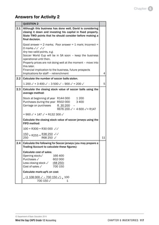 © Department of Basic Education 2014
Mind the Gap CAPS Grade 12 Accounting chapter 6 inventories 117
Chapter 6
Answers for Activity 2
QUESTION 2
2.1 Although this business has done well, David is considering
closing it down and investing his capital in fixed property.
State TWO points that he should consider before making a
final decision.
Good answer = 2 marks; Poor answer = 1 mark; Incorrect =
0 marks 33 33
Any two valid points, e.g.
Soccer World Cup will be in SA soon – keep the business
operational until then.
Property prices are not doing well at the moment – move into
this later.
Financial implication to the business, future prospects
Implications for staff – retrenchment 4
2.2 Calculate the number of soccer balls stolen.
1 200 3 + 3 400 3 – 3 500 3 – 900 3 = 200 3 5
2.3 Calculate the closing stock value of soccer balls using the
average method:
Stock at beginning of year	 R144 000		 1 200
Purchases during the year	 R502 000		 3 400
Carriage on purchases	 R 30 200	 –	
	 R676 200 3	÷	 4 600 3= R147
= 900 3 × 147 3 = R132 300 3
Calculate the closing stock value of soccer jerseys using the
FIFO method:
100 × R300 = R30 000 33
150 × R255 = R38 250 33
250	 R68 250 3 11
2.4 Calculate the following for Soccer jerseys (you may prepare a
Trading Account to calculate these figures):
Calculate cost of sales:
Opening stock3	 166 400
Purchases 3	 602 000
Less closing stock 3	 (68 250)
Cost of sales 3	 700 150
Calculate mark-up% on cost:
= (1 108 000 3 – 700 150 3) × 100
700 150 3 1
 
