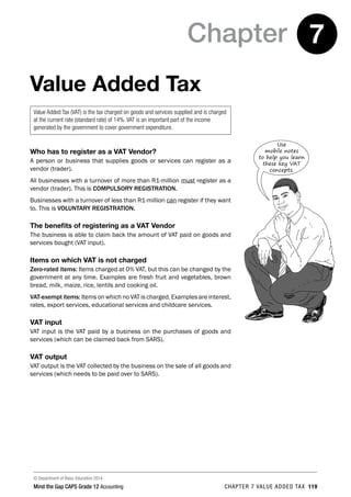 © Department of Basic Education 2014
Mind the Gap CAPS Grade 12 Accounting chapter 7 value added tax 119
Chapter 7
Value Added Tax
Value Added Tax (VAT) is the tax charged on goods and services supplied and is charged
at the current rate (standard rate) of 14%. VAT is an important part of the income
generated by the government to cover government expenditure.
Who has to register as a VAT Vendor?
A person or business that supplies goods or services can register as a
vendor (trader).
All businesses with a turnover of more than R1-million must register as a
vendor (trader). This is COMPULSORY REGISTRATION.
Businesses with a turnover of less than R1-million can register if they want
to. This is VOLUNTARY REGISTRATION.
The benefits of registering as a VAT Vendor
The business is able to claim back the amount of VAT paid on goods and
services bought (VAT input).
Items on which VAT is not charged
Zero-rated items: Items charged at 0% VAT, but this can be changed by the
government at any time. Examples are fresh fruit and vegetables, brown
bread, milk, maize, rice, lentils and cooking oil.
VAT-exempt items: Items on which no VAT is charged. Examples are interest,
rates, export services, educational services and childcare services.
VAT input
VAT input is the VAT paid by a business on the purchases of goods and
services (which can be claimed back from SARS).
VAT output
VAT output is the VAT collected by the business on the sale of all goods and
services (which needs to be paid over to SARS).
Use
mobile notes
to help you learn
these key VAT
concepts.
 