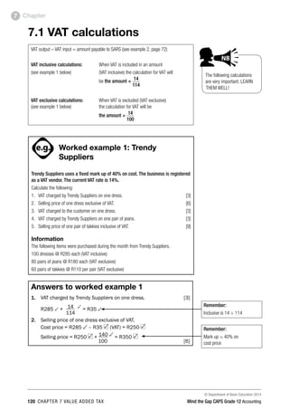 © Department of Basic Education 2014
120 chapter 7 value added tax Mind the Gap CAPS Grade 12 Accounting
Chapter7
7.1 VAT calculations
VAT output – VAT input = amount payable to SARS (see example 2, page 72)
VAT inclusive calculations: 	 When VAT is included in an amount
(see example 1 below)	(VAT inclusive) the calculation for VAT will
be the amount × 14
			 114
VAT exclusive calculations: 	 When VAT is excluded (VAT exclusive)
(see example 1 below)	the calculation for VAT will be
the amount × 14
			 100
PAY SPECIAL ATTENTION
ACTIVITIES boy
and girl-left and
right of page
Step by step comment
EG - worked examples
HINT!
e.g.
NB NB
hint
activity
activity
comment
exams
Worked example 1: Trendy
Suppliers
Trendy Suppliers uses a fixed mark up of 40% on cost. The business is registered
as a VAT vendor. The current VAT rate is 14%.
Calculate the following:
1.	 VAT charged by Trendy Suppliers on one dress. [3]
2.	 Selling price of one dress exclusive of VAT.  [6]
3.	 VAT charged to the customer on one dress. [3]
4.	 VAT charged by Trendy Suppliers on one pair of jeans.  [3]
5.	 Selling price of one pair of takkies inclusive of VAT.  [9]
Information
The following items were purchased during the month from Trendy Suppliers.
100 dresses @ R285 each (VAT inclusive)
80 pairs of jeans @ R180 each (VAT exclusive)
60 pairs of takkies @ R110 per pair (VAT exclusive)
Answers to worked example 1
1. 	 VAT charged by Trendy Suppliers on one dress. [3]
	 R285 3 ×	 14 3
= R35 3
	 	 114
2. 	 Selling price of one dress exclusive of VAT.
	 Cost price = R285 3 – R35 (VAT) = R250
	 Selling price = R250 × 140 3 = R350
	 100 [6]
Remember:
Inclusive is 14 ÷ 114
Remember:
Mark up = 40% on
cost price
The following calculations
are very important. LEARN
THEM WELL!
PAY SPECIAL ATTENTION
ACTIVITIES boy
and girl-left and
right of page
Step by step comment
EG - worked examples
HINT!
e.g.
NB NB
hint
activity
activity
comment
exams
 
