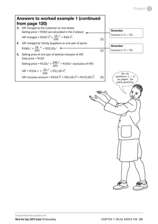 © Department of Basic Education 2014
Mind the Gap CAPS Grade 12 Accounting chapter 7 value added tax 121
Chapter 7
Answers to worked example 1 (continued
from page 120)
3. 	 VAT charged to the customer on one dress:
	 Selling price = R350 (as calculated in No 2 above)
	 VAT charged = R350 × 14 3 = R49
	 100 [3]
4. 	 VAT charged by Trendy Suppliers on one pair of jeans:
	 R1803 × 14 3 = R25,203
	 100 [3]
5. 	 Selling price of one pair of takkies inclusive of VAT:
	 Cost price = R110
	 Selling price = R1103 × 1403 = R1543 (exclusive of VAT)
	 100
	 VAT = R154 3 × 14 3 = R21,56
	 100
	 VAT inclusive amount = R154 + R21,56 = R175,56  [9]
Remember:
Exclusive is 14 ÷ 100
Remember:
Exclusive is 14 ÷ 100
Re-do
questions 1 – 5
on paper, for
extra practice.
 
