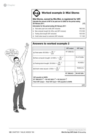 © Department of Basic Education 2014
122 chapter 7 value added tax Mind the Gap CAPS Grade 12 Accounting
Chapter7
ACTIVITIES boy
and girl-left and
right of page
Step by step comment
EG - worked examples
HINT!
e.g.
hint
activity
activity
comment
exams
Worked example 2: Mizi Stores
Mizi Stores, owned by Mia Mizi, is registered for VAT.
Calculate the amount of VAT to be paid over to SARS for the period ending
28 February 2011. [17]
Information for this period ending 28 February 2011
a)	 Total sales (cash and credit) (VAT inclusive)	 R60 000
b)	 New computer bought (for office use) (VAT inclusive)	 R12 000
c)	 Trading stock bought (VAT exclusive)	 R20 000
d)	 Credit notes issued to customers (VAT inclusive)	 R 1 500
Answers to worked example 2
VAT output VAT input
a) Total sales: 60 0003 × 14 3
	 114
R7 368,423
b) New computer bought: 12 000 3 ×
14 3
	 114
R1 473,683
c) Trading stock bought: 20 0003 ×
14 3
	 100
R2 8003
d) Credit notes issued: 1 5003 ×
14 3
	 114
R184,213
R7 368,423 R4 457,893
VAT payable to SARS:
R7 368,423 − R4 457,893 = R2 910,53
Total VAT output – Total VAT input = VAT payable to SARS
[17]
Re-do
this question on
paper, for extra
practice.
 