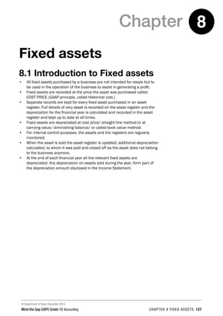 © Department of Basic Education 2014
Mind the Gap CAPS Grade 12 Accounting chapter 8 fixed assets 127
Chapter 8
Fixed assets
8.1 Introduction to Fixed assets
•	 All fixed assets purchased by a business are not intended for resale but to
be used in the operation of the business to assist in generating a profit.
•	 Fixed assets are recorded at the price the asset was purchased called
COST PRICE (GAAP principle, called Historical cost.)
•	 Separate records are kept for every fixed asset purchased in an asset
register. Full details of very asset is recorded on the asset register and the
depreciation for the financial year is calculated and recorded in the asset
register and kept up to date at all times.
•	 Fixed assets are depreciated at cost price/ straight line method or at
carrying value/ diminishing balance/ or called book value method.
•	 For internal control purposes, the assets and the registers are regularly
monitored.
•	 When the asset is sold the asset register is updated; additional depreciation
calculated, to whom it was sold and closed off as the asset does not belong
to the business anymore.
•	 At the end of each financial year all the relevant fixed assets are
depreciated. Any depreciation on assets sold during the year, form part of
the depreciation amount disclosed in the Income Statement.
 