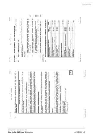 © Department of Basic Education 2014
Mind the Gap CAPS Grade 12 Accounting appendix 147
Appendix
Accounting17DBE/2014
NSC–Grade12Exemplar
CopyrightreservedPleaseturnover
6.Extractfromtheindependentauditor'sreport.NotethatthisisNOTa
completereport.
REPORTOFTHEINDEPENDENTAUDITOR
WehaveauditedtheannualfinancialstatementsofBellcoLimited…asset
outonpages52to64.
Directors'ResponsibilityfortheFinancialStatements
Thecompany'sdirectorsareresponsibleforthepreparationandfair
presentationofthesefinancialstatementsinaccordancewithInternational
FinancialReportingStandardsandtherequirementsoftheCompaniesActof
SouthAfrica,andforsuchinternalcontrolasthedirectorsdetermineis
necessarytoenablethepreparationoffinancialstatementsthatarefreefrom
materialmisstatement,whetherduetofraudorerror.
IndependentAuditor'sResponsibility
Ourresponsibilityistoexpressanopiniononthefinancialstatementsbased
onouraudit.
WeconductedourauditinaccordancewithInternationalStandardson
Auditing.Thosestandardsrequirethatwecomplywithethicalrequirements
andplanandperformtheaudittoobtainreasonableassuranceaboutwhether
thefinancialstatementsarefreefrommaterialmisstatement.
Opinion
Inouropinion,theannualfinancialstatementspresentfairly,inallmaterial
respects,thefinancialpositionofBellcoLimitedasat31August2013,andits
financialperformanceandcashflowsforthe52weeksthenendedin
accordancewithInternationalFinancialReportingStandardsandthe
requirementsoftheCompaniesActofSouthAfrica.
MSANECHARTER
Director:MPJMsane
RegisteredAuditor;CharteredAccountant(SA)
15September2013
70
Accounting18DBE/2014
NSC–Grade12Exemplar
CopyrightreservedPleaseturnover
6.1KLOOFCOMPUTERS(PTY)LTD
YouareprovidedwithinformationrelatingtoKloofComputers(Pty)Ltdforthe
yearended30June2013.
REQUIRED:
6.1.1RefertoAdjustmentsandAdditionalInformation5.Calculatethe
profit/lossonthedisposaloftheofficecomputerssoldon
31March2013.(6)
6.1.2RefertoAdjustmentsandAdditionalInformation6.Calculatethe
valueofstockonhandofthe:
•Hypalaptops,accordingtothespecificidentificationmethod
•ABXprinters,accordingtotheFIFOmethod
•Silvoprintingpaper,accordingtotheweighted-averagemethod
(3)
(5)
(5)
6.1.3PreparetheIncomeStatementfortheyearended30June2013.(32)
INFORMATION:
(a)ItemsextractedfromthePre-adjustmentTrialBalanceon30June2013:
BalanceSheetaccountssectionDebitCredit
Landandbuildings930000
Equipment510100
Accumulateddepreciationonequipment231000
Tradingstock281000
LoanfromHighwayLenders(13%p.a.)300000
SARS(provisionaltax)194000
Debtors'control32000
Provisionforbaddebts2000
Nominalaccountssection
Sales3700000
Costofsales2100000
Staffcosts(salaries,wagesandcommission)180000
Directors'fees120000
Commissionincome36000
Interestonloan29000
Sundryexpenses(includingpacking
materials)45000
Assetdisposal7000
QUESTION6:INCOMESTATEMENT,FIXEDASSETSANDSTOCK
(60marks;35minutes)
 