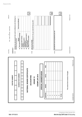 © Department of Basic Education 2014
150 appendix Mind the Gap CAPS Grade 12 Accounting
Appendix
Accounting2DBE/2014
NSC–Grade12Exemplar–AnswerBook
CopyrightreservedPleaseturnover
QUESTION1
1.1.1Indicatethecostaccountsthatwouldbeaffectedbythefollowingina
manufacturingbusiness:
Details:Costaccountaffected:
(a)Rentpaidforfactorybuildings
(b)Overtimepaidtofactory
workers
(c)Commissionpaidto
salespersons
(d)Costofrawmaterialsusedin
theproduction
(e)Salaryofinternalauditor
5
1.1.2ACECALCULATORS
ProductionCostStatementfortheyearended28February2013
10
1.1.3Calculatethecostofproductionperunit.
3
 