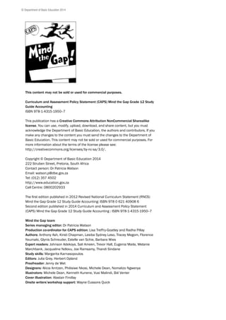 This content may not be sold or used for commercial purposes.
Curriculum and Assessment Policy Statement (CAPS) Mind the Gap Grade 12 Study
Guide Accounting
ISBN 978-1-4315-1950--7
This publication has a Creative Commons Attribution NonCommercial Sharealike
license. You can use, modify, upload, download, and share content, but you must
acknowledge the Department of Basic Education, the authors and contributors. If you
make any changes to the content you must send the changes to the Department of
Basic Education. This content may not be sold or used for commercial purposes. For
more information about the terms of the license please see:
http://creativecommons.org/licenses/by-nc-sa/3.0/.
Copyright © Department of Basic Education 2014
222 Struben Street, Pretoria, South Africa
Contact person: Dr Patricia Watson
Email: watson.p@dbe.gov.za
Tel: (012) 357 4502
http://www.education.gov.za
Call Centre: 0800202933
The first edition published in 2012 Revised National Curriculum Statement (RNCS)
Mind the Gap Grade 12 Study Guide Accounting: ISBN 978 0 621 40908 6
Second edition published in 2014 Curriculum and Assessment Policy Statement
(CAPS) Mind the Gap Grade 12 Study Guide Accounting : ISBN 978-1-4315-1950--7
Mind the Gap team
Series managing editor: Dr Patricia Watson
Production co-ordinator for CAPS edition: Lisa Treffry-Goatley and Radha Pillay
Authors: Anthony Ash, Kirsti Chapman, Lesiba Sydney Leso, Tracey Megom, Florence
Nxumalo, Glynis Schreuder, Estelle van Schie, Barbara Wies
Expert readers: Johnson Adekoya, Sali Ameen, Trevor Hall, Eugenia Maila, Melanie
Marchbank, Jacqualine Ndlovu, Joe Ramsamy, Thandi Sindane
Study skills: Margarita Karnasopoulos
Editors: Julia Grey, Herbert Opland
Proofreader: Jenny de Wet
Designers: Alicia Arntzen, Philisiwe Nkosi, Michele Dean, Nomalizo Ngwenya
Illustrators: Michele Dean, Kenneth Kunene, Vusi Malindi, Bié Venter
Cover illustration: Alastair Findlay
Onsite writers’workshop support: Wayne Cussons Quick
© Department of Basic Education 2014
 