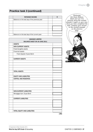 © Department of Basic Education 2014
Mind the Gap CAPS Grade 12 Accounting chapter 2 companies 37
Chapter 2
Practice task 3 (continued)
RETAINED INCOME R
Balance on the last day of the previous year
Balance on the last day of the current year
QWANDO LIMITED
BALANCE SHEET ON 30 JUNE 2011
ASSETS	
NON CURRENT ASSETS
Fixed/tangible assets
Financial assets		
Fixed deposit: Supra Bank
CURRENT ASSETS
TOTAL ASSETS
EQUITY AND LIABILITIES
CAPITAL AND RESERVES
NON-CURRENT LIABILITIES
Mortgage loan: Supa Bank
CURRENT LIABILITIES
TOTAL EQUITY AND LIABILITIES
[38]
Photocopy
this blank Balance
Sheet and use it to
practise doing the worked
example 3 again on your own.
Once you have completed the
task, compare your answer
to the worked example
on the previous
page.
 