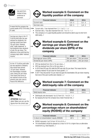© Department of Basic Education 2014
48 chapter 2 companies Mind the Gap CAPS Grade 12 Accounting
Chapter2
ACTIVITIES boy
and girl-left and
right of page
Step by step comment
EG - worked examples
HINT!
e.g.
hint
activity
activity
comment
exams
Worked example 5: Comment on the
liquidity position of the company
Financial indicator 2010 2011
Current ratio 1,3 : 1 2,1 : 1
Acid test ratio 0,6 : 1 1,4 : 1
•	 Current ratio 3 has improved from 1,3 : 1 to 2,1 : 1 3
•	 Acid test ratio 3 has also improved from 0,6 : 1 to 1,4 : 1 3
•	 This company is in a good liquidity position and should be able to pay its short-term
debt easily. 3
 [5]
PAY SPECIAL ATTENTION
ACTIVITIES boy
and girl-left and
right of page
Step by step comment
EG - worked examples
HINT!
e.g.
NB NB
hint
activity
activity
comment
exams
Worked example 6: Comment on the
earnings per share (EPS) and
dividends per share (DPS) of the
company
Financial indicator 2010 2011
Earnings per share (EPS) 35c per share 15c per share
Dividends per share (DPS) 25c per share 20c per share
•	 EPS has declined from 35c to 15c per share. 3
•	 DPS has declined from 25c to 20c per share. 3
•	 In 2010 their EPS was 35c while the DPS was only 25c per share.This means that the
company retained 10c per share for future growth. 33
•	 In 2011 they only earned 15c per share but gave the shareholders 20c per share meaning
that none of this year’s profits were retained. 33
[6]
PAY SPECIAL ATTENTION
ACTIVITIES boy
and girl-left and
right of page
Step by step comment
EG - worked examples
HINT!
e.g.
NB NB
hint
activity
activity
comment
exams
Worked example 7: Comment on the
debt/equity ratio of the company
Financial indicator 2010 2011
Debt/equity ratio 0.6:1 0,4:1
•	 Debt/equity ratio decreased3 by 0,2 from 0,6 : 1 to 0,4 : 1. 3
•	 By repaying the loan the company has a lower financial risk. 3
 [3]
PAY SPECIAL ATTENTION
ACTIVITIES boy
and girl-left and
right of page
EG - worked examples
HINT!
e.g.
NB NB
hint
activity
activity
exams
Worked example 8: Comment on the
percentage return on shareholders’
equity (ROSHE) of the company
Financial indicator 2010 2011
% return on shareholders’ equity (ROSHE) 18 % 24 %
•	 ROSHE improved3 by 6 % from 18 % to 24 %.3
•	 The shareholders should be pleased as a return of 24 % is higher than an alternative
investment (e.g. fixed deposit). 3
 [3]
ATTENTION: Watch your
dates! Make sure you use the
figures from the correct year.
It means that the company has
current assets of R2,10 for every
R1 debt.
Earnings per share is the ‘if’;
if all the profit after tax was
declared as dividends, the
earnings would have been
35c per share. However
what “really happened” is
that dividends were declared
of only 25c per share. The
difference is the profit that the
company kept called ‘retained
income’.
It’s the ‘if’! If all the profit after
tax was declared a dividend,
they would have earned
15c per share. However,
the shareholders received
more, being 20c per share.
That means that some of
the retained income of the
previous year was used to
finance the difference.
PAY SPECIAL ATTENTION
ACTIVITIES boy
and girl-left and
right of page
Step by step comment
EG - worked examples
HINT!
e.g.
NB NB
hint
activity
activity
comment
exams
Use point form
instead of long
sentences to
comment.
PAY SPECIAL ATTENTION
ACTIVITIES boy
EG - worked examples
HINT!
e.g.
NB NB
hint
activity
exams
 