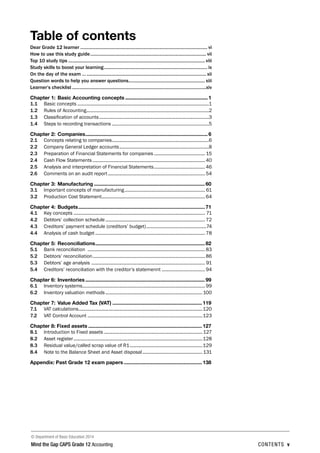 © Department of Basic Education 2014
Mind the Gap CAPS Grade 12 Accounting contents v

Table of contents
Dear Grade 12 learner ........................................................................................................ vi
How to use this study guide............................................................................................... vii
Top 10 study tips................................................................................................................ viii
Study skills to boost your learning..................................................................................... ix
On the day of the exam ….................................................................................................. xii
Question words to help you answer questions............................................................... xiii
Learner’s checklist..............................................................................................................xiv
Chapter 1:	Basic Accounting concepts........................................................... 1
1.1	 Basic concepts........................................................................................................1
1.2	 Rules of Accounting.................................................................................................2
1.3	 Classification of accounts.......................................................................................3
1.4	 Steps to recording transactions.............................................................................5
Chapter 2:	Companies....................................................................................... 6
2.1	 Concepts relating to companies.............................................................................6
2.2	 Company General Ledger accounts.......................................................................8
2.3	 Preparation of Financial Statements for companies......................................... 15
2.4	 Cash Flow Statements......................................................................................... 40
2.5	 Analysis and interpretation of Financial Statements......................................... 46
2.6	 Comments on an audit report............................................................................. 54
Chapter 3:	Manufacturing............................................................................... 60
3.1	 Important concepts of manufacturing................................................................ 61
3.2	 Production Cost Statement..................................................................................64
Chapter 4:	Budgets.......................................................................................... 71
4.1	 Key concepts........................................................................................................ 71
4.2	 Debtors’ collection schedule............................................................................... 72
4.3	 Creditors’ payment schedule (creditors’ budget)................................................74
4.4	 Analysis of cash budget....................................................................................... 78
Chapter 5:	Reconciliations.............................................................................. 82
5.1	 Bank reconciliation ............................................................................................. 83
5.2	 Debtors’ reconciliation......................................................................................... 86
5.3	 Debtors’ age analysis .......................................................................................... 91
5.4	 Creditors’ reconciliation with the creditor’s statemennt................................... 94
Chapter 6:	Inventories..................................................................................... 99
6.1	 Inventory systems................................................................................................. 99
6.2	 Inventory valuation methods.............................................................................100
Chapter 7:	Value Added Tax (VAT)................................................................ 119
7.1	 VAT calculations..................................................................................................120
7.2	 VAT Control Account...........................................................................................123
Chapter 8: Fixed assets................................................................................. 127
8.1	 Introduction to Fixed assets..............................................................................127
8.2	 Asset register......................................................................................................128
8.3	 Residual value/called scrap value of R1..........................................................129
8.4	 Note to the Balance Sheet and Asset disposal................................................131
Appendix: Past Grade 12 exam papers........................................................ 138
 