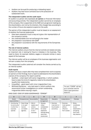 © Department of Basic Education 2014
Mind the Gap CAPS Grade 12 Accounting chapter 2 companies 55
Chapter 2
•	 Auditors can be sued for producing a misleading report.
•	 Auditors may lose future contracts due to the production of
substandard work.
The independent auditor and the audit report
An auditor is a person who expresses an opinion on financial information
and accounting controls. The independent auditor cannot be an employee
of the company. She is appointed at the AGM (annual general meeting) by
the shareholders, and not by the directors. She charges fees according to
the number of hours she expects to spend on the audit.
The opinion of the independent auditor must be based on an assessment
of whether the financial statements:
•	 Have been prepared in such a way as to give a fair representation of
the company’s activity
•	 Are understandable and not confusing to the reader
•	 Are prepared in accordance with GAAP
•	 Are prepared in accordance with the requirements of the Companies
Act.
The role of internal auditors
The internal auditors ensure that the internal controls are tested and play
an important role in looking for fraud or mistakes in the business. They
need to check, for example, debtors, wages or computer entries in every
aspect of the business.
The internal auditor will be an employee of the business organisation and
will earn a salary from the company.
The independent auditor (external) will consider the checks carried out by
an internal auditor.
Audit reports
Auditors will issue a report after they have completed their work to express
an opinion on their findings. Such a report is addressed to the shareholders
(owners of the company).The report could be:
•	 Qualified – a bad report with some irregularities, in which auditors
have to state the kind of irregularity noted to the shareholders
(qualify their statements).
•	 Unqualified – good report with minor irregularities if any.
•	 Withheld/Disclaimer – very bad report in which auditors may
recommend further investigations on certain outstanding
irregularities before issuing a report.
KING CODE: CODE OF GOOD GOVERNANCE: “STARDIF”
S T A R D I F
Social
responsibilities
Transparencies Accountability Responsible
management
Discipline Independence Fairness
•	 Contributing
to community
in which the
business
operate
•	 Does things
in an open
manner
(no hidden
agenda).
•	 Able to
explain your
actions
when called
to as a
business
•	 Showing
critical
consideration
for certain
aspects for
example taking
care of the
environment
•	 Business
must stick to
its principles
and ethics.
•	 Business
must operate
without
influence
from outside
•	 Being
considerate
to your
stakeholders
and giving
them what
they deserve.
The word, “STARDIF” will help
you to remember what the
Code of good governance
stands for!
 