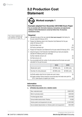 © Department of Basic Education 2014
64 chapter 3 manufacturing Mind the Gap CAPS Grade 12 Accounting
Chapter3
3.2 Production Cost
Statement
PAY SPECIAL ATTENTION
ACTIVITIES boy
and girl-left and
right of page
Step by step comment
EG - worked examples
HINT!
e.g.
NB NB
hint
activity
activity
comment
exams
Worked example 1
Example adapted from November 2010 NSC Exam Paper
You are provided with information (balances, transactions and adjustments)
relating to Fatima Manufacturers owned by Fatima Fala. The business
manufactures shoes.
Required
1.	 Calculate the value of the raw materials that were issued to the factory for
the year ended 28 February 2010. [6]
2. 	 Prepare the following notes to the Production Cost Statement for the year
ended 28 February 2010:
2a)	Direct labour cost [5]
2b)	Factory overhead cost [16]
3. 	 Prepare the Production Cost Statement for the year ended 28 February 2010. [12]
4.	 Using the figures in the Production Cost Statement you have just prepared,
calculate the following (show your workings):
4a)	Raw materials cost per unit [3]
4b)	Total cost per unit [3]
5.	 You are provided with the number of units produced and the break-even point
calculated for the past two years:
2010 2009
Break-even point 19 548 units 11 300 units
Number of units produced 20 000 units 24 000 units
5a)	Briefly explain what the term break-even point means. [2]
5b)	Explain whether Fatima should be concerned about the break-even point for
2010. Quote figures to support your answer. [4]
Information
Fatima Manufacturers
1. 	 OPENING BALANCES ON 1 MARCH 2009:
Raw materials stock R160 000
Work-in-process stock 158 000
Finished goods stock 120 000
Consumable stores stock: Factory 6 000
Factory plant and equipment at cost 2 225 000
Accumulated depreciation on factory plant and equipment 450 000
This is direct materials cost
(see definition on page 39).
 
