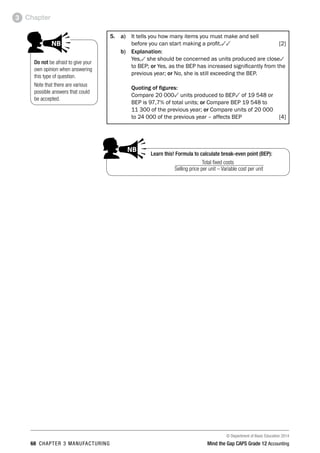 © Department of Basic Education 2014
68 chapter 3 manufacturing Mind the Gap CAPS Grade 12 Accounting
Chapter3
5. 	 a)	 It tells you how many items you must make and sell
	 before you can start making a profit.33  [2]
b)	Explanation:
Yes,3 she should be concerned as units produced are close3
to BEP; or Yes, as the BEP has increased significantly from the
previous year; or No, she is still exceeding the BEP.
Quoting of figures:
Compare 20 0003 units produced to BEP3 of 19 548 or
BEP is 97,7% of total units; or Compare BEP 19 548 to
11 300 of the previous year; or Compare units of 20 000
to 24 000 of the previous year – affects BEP  [4]
Do not be afraid to give your
own opinion when answering
this type of question.
Note that there are various
possible answers that could
be accepted.
PAY SPECIAL ATTENTION
ACTIVITIES boy
and girl-left and
right of page
Step by step comment
EG - worked examples
HINT!
e.g.
NB NB
hint
activity
activity
comment
exams
Learn this! Formula to calculate break-even point (BEP):
Total fixed costs
Selling price per unit – Variable cost per unit
PAY SPECIAL ATTENTION
ACTIVITIES boy
and girl-left and
right of page
Step by step comment
EG - worked examples
HINT!
e.g.
NB NB
hint
activity
activity
comment
exams
 
