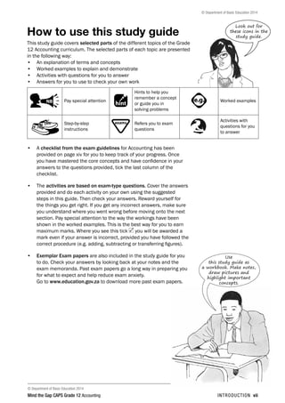 © Department of Basic Education 2014
Mind the Gap CAPS Grade 12 Accounting introduction vii

© Department of Basic Education 2014
How to use this study guide
This study guide covers selected parts of the different topics of the Grade
12 Accounting curriculum. The selected parts of each topic are presented
in the following way:
•	 An explanation of terms and concepts
•	 Worked examples to explain and demonstrate
•	 Activities with questions for you to answer
•	 Answers for you to use to check your own work
PAY SPECIAL ATTENTION
ACTIVITIES boy
and girl-left and
right of page
Step by step comment
EG - worked examples
HINT!
e.g.
NB NB
hint
activity
activity
comment
exams
Pay special attention
PAY SPECIAL ATTENTION
ACTIVITIES boy
and girl-left and
right of page
Step by step comment
EG - worked examples
HINT!
e.g.
NB NB
hint
activity
activity
comment
exams
Hints to help you
remember a concept
or guide you in
solving problems
PAY SPECIAL ATTENTION
ACTIVITIES boy
and girl-left and
right of page
Step by step comment
EG - worked examples
HINT!
e.g.
NB NB
hint
activity
activity
comment
exams
Worked examples
Step-by-step
instructions
PAY SPECIAL ATTENTION
ACTIVITIES boy
and girl-left and
right of page
Step by step comment
EG - worked examples
HINT!
e.g.
NB NB
hint
activity
activity
comment
exams Refers you to exam
questions
Activities with
questions for you
to answer
•	 A checklist from the exam guidelines for Accounting has been
provided on page xiv for you to keep track of your progress. Once
you have mastered the core concepts and have confidence in your
answers to the questions provided, tick the last column of the
checklist.
•	 The activities are based on exam-type questions. Cover the answers
provided and do each activity on your own using the suggested
steps in this guide. Then check your answers. Reward yourself for
the things you get right. If you get any incorrect answers, make sure
you understand where you went wrong before moving onto the next
section. Pay special attention to the way the workings have been
shown in the worked examples. This is the best way for you to earn
maximum marks. Where you see this tick you will be awarded a
mark even if your answer is incorrect, provided you have followed the
correct procedure (e.g. adding, subtracting or transferring figures).
•	 Exemplar Exam papers are also included in the study guide for you
to do. Check your answers by looking back at your notes and the
exam memoranda. Past exam papers go a long way in preparing you
for what to expect and help reduce exam anxiety.
Go to www.education.gov.za to download more past exam papers.
Look out for
these icons in the
study guide.
Use
this study guide as
a workbook. Make notes,
draw pictures and
highlight important
concepts.
 