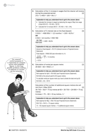© Department of Basic Education 2014
80 chapter 4 budgets Mind the Gap CAPS Grade 12 Accounting
Chapter4
2.	 Calculation of the % increase in wages that the cleaner will receive
during the projected period: [2]
	 272 ÷ 3 400 × 100 = 8%33
Explanation to help you understand how to get to the answer above:
•	 Calculate the increase in wages by deducting the wage of May from wage
of April (R3 672 – R3 400 = R272)
•	 Calculate the % increase (R272 ÷ R3 400 × 100 = 8%)
3.	 Calculation of % interest rate on the fixed deposit: [4]
	 3 3153 ÷ 468 0003 × 12 months3 × 100 = 8,5%3
	 OR
	 3 315 × 12 months = R39 780
	 39 780 × 100 = 8,5%
	 468 000
Explanation to help you understand how to get to the answer above:
Interest on fixed deposit = R3 315 (interest income in Projected Income
Statement)
Fixed deposit = R468 000 (see information no. 4)
3 315 × 100 × 12 (months)
468 000 1
= 8,5%
4.	 Calculation of rental per square metre: [2]
	 24 600 ÷ 60 = R410 33
Explanation to help you understand how to get to the answer above:
Rent expense for April = R24 600 (see Projected Income Statement)
R24 600 is the amount paid for 60 square metres.
To calculate rental per square metre you have to divide the total rent by 60
R24 600 ÷ 60 = R410
	 Calculation of the number of additional square metres she will
rent from 1 May 2010: [2]
	 30 750 ÷ 410 = 75 sq metres or 60 × 30 750 ÷ 24 600 = 75 sq
metres
	 Increase = 75 – 60 = 15 sq metres 33
Explanation to help you understand how to get to the answer above:
Rent expense for May = R30 750 (see Projected Income Statement)
R30 750 ÷ R410 = 75 square metres
75 – 60 (original square metres) = 15 additional square metres
For internal
control purposes it
is important to compare
actual with budgeted
figures. In this way
possible problems relating
to expenses or income
can be corrected.
 