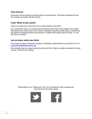10
Free forever
Syncfusion will be working to produce books on several topics. The books will always be free.
Any updates we publish will also be free.
Free? What is the catch?
There is no catch here. Syncfusion has a vested interest in this effort.
As a component vendor, our unique claim has always been that we offer deeper and broader
frameworks than anyone else on the market. Developer education greatly helps us market and
sell against competing vendors who promise to “enable AJAX support with one click,” or “turn
the moon to cheese!”
Let us know what you think
If you have any topics of interest, thoughts, or feedback, please feel free to send them to us at
succinctly-series@syncfusion.com.
We sincerely hope you enjoy reading this book and that it helps you better understand the topic
of study. Thank you for reading.
Please follow us on Twitter and “Like” us on Facebook to help us spread the
word about the Succinctly series!
 