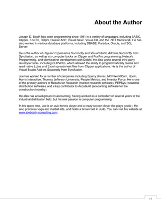 11
About the Author
Joseph D. Booth has been programming since 1981 in a variety of languages, including BASIC,
Clipper, FoxPro, Delphi, Classic ASP, Visual Basic, Visual C#, and the .NET framework. He has
also worked in various database platforms, including DBASE, Paradox, Oracle, and SQL
Server.
He is the author of Regular Expressions Succinctly and Visual Studio Add-Ins Succinctly from
Syncfusion, as well as six computer books on Clipper and FoxPro programming, Network
Programming, and client/server development with Delphi. He also wrote several third-party
developer tools, including CLIPWKS, which allowed the ability to programmatically create and
read native Lotus and Excel spreadsheet files from Clipper applications. He is the author of
Visual Studio Add-ins Succinctly from Syncfusion.
Joe has worked for a number of companies including Sperry Univac, MCI-WorldCom, Ronin,
Harris Interactive, Thomas Jefferson University, People Metrics, and Investor Force. He is one
of the primary authors of Results for Research (market research software), PEPSys (industrial
distribution software), and a key contributor to AccuBuild (accounting software for the
construction industry).
He also has a background in accounting, having worked as a controller for several years in the
industrial distribution field, but his real passion is computer programming.
In his spare time, Joe is an avid tennis player and a crazy soccer player (he plays goalie). He
also practices yoga and martial arts, and holds a brown belt in Judo. You can visit his website at
www.joebooth-consulting.com.
 