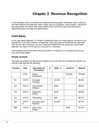 26
Chapter 3 Revenue Recognition
In our examples so far, I’ve looked at a simple accounting system. Whenever cash is received,
we make revenue and whenever cash is spent, we incur expenses. In this chapter, I will look at
two approaches: the simple cash basis and the (more commonly used) accrual basis for
determining when we made and spent money.
Cash Basis
In the Cash Basis approach, it is simple to determine when you made revenue. As soon as you
get paid! So, if you sell a product on December 19th of this year for $4,000 but don’t get paid
until January 5th of next year, you don’t report that $4,000 this year (since you haven’t been
paid yet), you report it in the year you are paid (i.e., next year).
Your expenses are not recorded until you pay them. In essence, your checkbook can act as
your accounting system.
Simple example
If we take the entries from the first two chapters and move them into a checkbook register, our
records might look like the following:
Number Date Description of
Transaction
C Debit (-) Credit (+) Balance
1/1/07 Owner
Contribution
$10,000 $10,000
101 10/2/14 Computer
Purchase
√ $1,000 $9,000
102 10/3/14 Visual Studio
Software
√ $394 $8,606
103 10/4/14 Syncfusion
Library
$400 $8,206
104 10/5/14 Subscription √ $99 $8,107
105 10/31/1
4
Computer Loan
Payment
$1,000 $7,107
DEP 11/2/14 Client Logo
Design
$250 $7,357
 