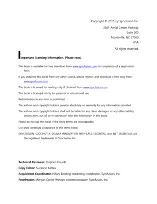 2
Copyright © 2015 by Syncfusion Inc.
2501 Aerial Center Parkway
Suite 200
Morrisville, NC 27560
USA
All rights reserved.
mportant licensing information. Please read.
This book is available for free download from www.syncfusion.com on completion of a registration
form.
If you obtained this book from any other source, please register and download a free copy from
www.syncfusion.com.
This book is licensed for reading only if obtained from www.syncfusion.com.
This book is licensed strictly for personal or educational use.
Redistribution in any form is prohibited.
The authors and copyright holders provide absolutely no warranty for any information provided.
The authors and copyright holders shall not be liable for any claim, damages, or any other liability
arising from, out of, or in connection with the information in this book.
Please do not use this book if the listed terms are unacceptable.
Use shall constitute acceptance of the terms listed.
SYNCFUSION, SUCCINCTLY, DELIVER INNOVATION WITH EASE, ESSENTIAL, and .NET ESSENTIALS are
the registered trademarks of Syncfusion, Inc.
Technical Reviewer: Stephen Haunts
Copy Editor: Suzanne Kattau
Acquisitions Coordinator: Hillary Bowling, marketing coordinator, Syncfusion, Inc.
Proofreader: Morgan Cartier Weston, content producer, Syncfusion, Inc.
I
 