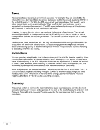 30
Taxes
Taxes are collected by various government agencies. For example, they are collected by the
Internal Revenue Service (IRS) in the United States and by HM Revenue & Customs (HMRC) in
the United Kingdom. In the U.S., the IRS allows small businesses to pay their taxes by using
either cash or to do so on an accrual basis. When you first start your business, you are
somewhat free to use either approach. (The IRS assumes larger businesses and businesses
with inventory, in particular, should use the accrual basis).
However, once you file a tax return, you must use that approach from then on. You can get
approval from the IRS to change methods but the IRS will figure out the tax impact of such a
change before it allows you to change methods. You can end up with a large tax bill to change
methods.
Taxation rules, rates, allowances, etc., will vary for different countries throughout the world. Not
all countries will allow cash basis for taxes. An accounting system should provide sufficient
detail for the taxing agency to determine the proper revenue recognition and expense handling
to accurately determine tax liability.
Multiple Books
You can keep two sets of books, one for tax purposes and the other for financial reporting. It is a
common feature in modern accounting systems, which allows you to run reports by using either
basis. When reporting to the IRS, companies like to use any legal method to reduce the amount
of taxes it owes. However, when reporting to investors, owners, senior management, etc., the
accounting system typically wants to show how well the company is performing.
While multiple books are allowed in the U.S., this may not be the case in all countries. The U.S.
uses Generally Accepted Accounting Principles (GAAP) to determine accounting rules while
most countries (over 100 of them at the time of this writing) use the International Financial
Reporting Standards (IFRS) to handle accounting principles.
Summary
The accrual system is common for most mid to large-sized businesses and provides the most
accurate matching of revenues and expenses. If you look at the chart of accounts and don’t find
Accounts Receivable and Accounts Payable accounts, the business most likely is using the
cash basis.
 