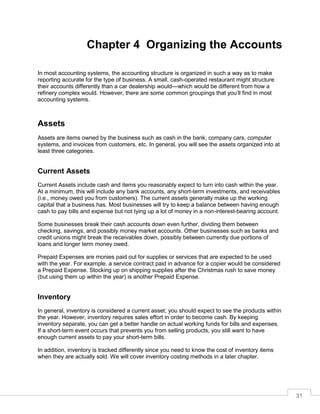31
Chapter 4 Organizing the Accounts
In most accounting systems, the accounting structure is organized in such a way as to make
reporting accurate for the type of business. A small, cash-operated restaurant might structure
their accounts differently than a car dealership would—which would be different from how a
refinery complex would. However, there are some common groupings that you’ll find in most
accounting systems.
Assets
Assets are items owned by the business such as cash in the bank, company cars, computer
systems, and invoices from customers, etc. In general, you will see the assets organized into at
least three categories.
Current Assets
Current Assets include cash and items you reasonably expect to turn into cash within the year.
At a minimum, this will include any bank accounts, any short-term investments, and receivables
(i.e., money owed you from customers). The current assets generally make up the working
capital that a business has. Most businesses will try to keep a balance between having enough
cash to pay bills and expense but not tying up a lot of money in a non-interest-bearing account.
Some businesses break their cash accounts down even further, dividing them between
checking, savings, and possibly money market accounts. Other businesses such as banks and
credit unions might break the receivables down, possibly between currently due portions of
loans and longer term money owed.
Prepaid Expenses are monies paid out for supplies or services that are expected to be used
with the year. For example, a service contract paid in advance for a copier would be considered
a Prepaid Expense. Stocking up on shipping supplies after the Christmas rush to save money
(but using them up within the year) is another Prepaid Expense.
Inventory
In general, inventory is considered a current asset; you should expect to see the products within
the year. However, inventory requires sales effort in order to become cash. By keeping
inventory separate, you can get a better handle on actual working funds for bills and expenses.
If a short-term event occurs that prevents you from selling products, you still want to have
enough current assets to pay your short-term bills.
In addition, inventory is tracked differently since you need to know the cost of inventory items
when they are actually sold. We will cover inventory costing methods in a later chapter.
 