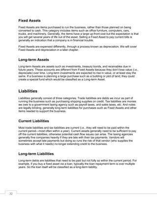 32
Fixed Assets
Fixed Assets are items purchased to run the business, rather than those planned on being
converted to cash. This category includes items such as office furniture, computers, cars,
trucks, and machinery. Generally, the items have a large up-front cost but the expectation is that
you will get several years of life out of the asset. Selling a Fixed Asset to pay current bills is
generally an indication that a company is in financial trouble.
Fixed Assets are expensed differently, through a process known as depreciation. We will cover
Fixed Assets and depreciation in a later chapter.
Long-term Assets
Long-term Assets are assets such as investments, treasury bonds, and receivables due in
future years. These accounts are different from Fixed Assets because they don’t lose value (i.e.,
depreciate) over time. Long-term investments are expected to rise in value, or at least stay the
same. If a business is planning a large purchase such as a building or plot of land, they could
create a special fund which would be classified as a Long-term Asset.
Liabilities
Liabilities generally consist of three categories. Trade liabilities are debts we incur as part of
running the business such as purchasing shipping supplies on credit. Tax liabilities are monies
we owe to a government taxing agency such as payroll taxes, and sales taxes, etc. And notes
are legally binding, generally long-term liabilities for purchases such as Fixed Assets and other
items needed to support the business.
Current Liabilities
Most trade liabilities and tax liabilities are current (i.e., they will need to be paid within the
current period—most often within a year). Current assets generally need to be sufficient to pay
off the current liabilities, otherwise potential cash flow issues can arise. The taxing agencies
generally fine companies heavily if they are late with their tax payments. Vendors will
sometimes accept late payments but doing so runs the risk of that vendor (who supplies the
business with what it needs) no longer extending credit to the business.
Long-term Liabilities
Long-term debts are liabilities that need to be paid but not fully so within the current period. For
example, if you buy a fixed asset via a loan, typically the loan repayment term is over multiple
years. So the loan itself will be classified as a long-term liability.
 
