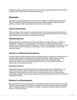 35
A different company might break their sales account down by geographic region, allowing them
to decide which regions need increased sales presence.
Expenses
Expenses are generally broken down into two major categories: operating expenses and non-
operating expenses. Operating expenses are the day-to-day expenses needed to keep the
business running. These can be further broken down as shown below:
Cost of Goods Sold
When a company sells a product or any physical items, there are costs associated with either
acquiring the item or producing it. These direct costs include material and labor costs. They are
costs that are likely to vary with the quantity of goods sold.
Selling Expenses
Selling Expenses are expenses that are directly related to making the sale (e.g., salaries of
salespeople, commissions, travel expenses, advertising, etc.), getting the product to the
customer (e.g., freight and shipping charges, etc.) and the cost of storage and equipment. Some
of these expenses will increase (e.g., commissions, rental on storage space, etc.) as sales
volume increases.
General or Administrative Expenses
General or Administrative Expenses are the expenses needed to manage the business such as
manager salaries, legal and professional fees, payroll expenses, utilities, insurance, office
space, office supplies, etc. These expenses typically remain the same despite sales
fluctuations. Often, you will see these expenses referred to as overhead and allocated to
various sales or manufacturing areas.
Depreciation Expense
Depreciation Expense is a gradual deduction of a large purchase over multiple periods. The
cash has already been spent to acquire the asset, but with each period, a portion of that
expenditure is deducted from income. Since no actual cash was paid out during the period,
depreciation expense is generally kept separate to make reporting easier and to see actual cash
expenditures needed.
Research and Development
Many companies have ongoing research or development to plan for future products or services.
Although such expenses are necessary for long-term growth of the business, they are generally
kept in a separate category since they are, typically, not expenses directly needed to produce
revenue in the current period.
 