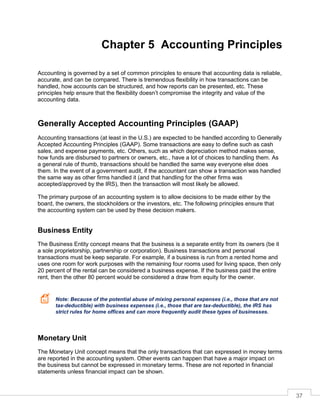 37
Chapter 5 Accounting Principles
Accounting is governed by a set of common principles to ensure that accounting data is reliable,
accurate, and can be compared. There is tremendous flexibility in how transactions can be
handled, how accounts can be structured, and how reports can be presented, etc. These
principles help ensure that the flexibility doesn’t compromise the integrity and value of the
accounting data.
Generally Accepted Accounting Principles (GAAP)
Accounting transactions (at least in the U.S.) are expected to be handled according to Generally
Accepted Accounting Principles (GAAP). Some transactions are easy to define such as cash
sales, and expense payments, etc. Others, such as which depreciation method makes sense,
how funds are disbursed to partners or owners, etc., have a lot of choices to handling them. As
a general rule of thumb, transactions should be handled the same way everyone else does
them. In the event of a government audit, if the accountant can show a transaction was handled
the same way as other firms handled it (and that handling for the other firms was
accepted/approved by the IRS), then the transaction will most likely be allowed.
The primary purpose of an accounting system is to allow decisions to be made either by the
board, the owners, the stockholders or the investors, etc. The following principles ensure that
the accounting system can be used by these decision makers.
Business Entity
The Business Entity concept means that the business is a separate entity from its owners (be it
a sole proprietorship, partnership or corporation). Business transactions and personal
transactions must be keep separate. For example, if a business is run from a rented home and
uses one room for work purposes with the remaining four rooms used for living space, then only
20 percent of the rental can be considered a business expense. If the business paid the entire
rent, then the other 80 percent would be considered a draw from equity for the owner.
Note: Because of the potential abuse of mixing personal expenses (i.e., those that are not
tax-deductible) with business expenses (i.e., those that are tax-deductible), the IRS has
strict rules for home offices and can more frequently audit these types of businesses.
Monetary Unit
The Monetary Unit concept means that the only transactions that can expressed in money terms
are reported in the accounting system. Other events can happen that have a major impact on
the business but cannot be expressed in monetary terms. These are not reported in financial
statements unless financial impact can be shown.
 