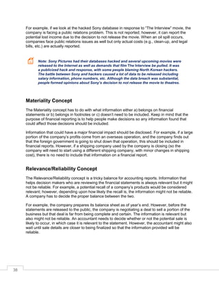 38
For example, if we look at the hacked Sony database in response to “The Interview” movie, the
company is facing a public relations problem. This is not reported; however, it can report the
potential lost income due to the decision to not release the movie. When an oil spill occurs,
companies face public relations issues as well but only actual costs (e.g., clean-up, and legal
bills, etc.) are actually reported.
Note: Sony Pictures had their databases hacked and several upcoming movies were
released to the Internet as well as demands that film The Interview be pulled. It was
a publicized hack and response, with some people blaming North Korean hackers.
The battle between Sony and hackers caused a lot of data to be released including
salary information, phone numbers, etc. Although the data breach was substantial,
people formed opinions about Sony’s decision to not release the movie to theatres.
Materiality Concept
The Materiality concept has to do with what information either a) belongs on financial
statements or b) belongs in footnotes or c) doesn’t need to be included. Keep in mind that the
purpose of financial reporting is to help people make decisions so any information found that
could affect those decisions should be included.
Information that could have a major financial impact should be disclosed. For example, if a large
portion of the company’s profits come from an overseas operation, and the company finds out
that the foreign government is going to shut down that operation, this should be included in
financial reports. However, if a shipping company used by the company is closing (so the
company will need to start using a different shipping company, with minor changes in shipping
cost), there is no need to include that information on a financial report.
Relevance/Reliability Concept
The Relevance/Reliability concept is a tricky balance for accounting reports. Information that
helps decision makers who are reviewing the financial statements is always relevant but it might
not be reliable. For example, a potential recall of a company’s products would be considered
relevant; however, depending upon how likely the recall is, the information might not be reliable.
A company has to decide the proper balance between the two.
For example, the company prepares its balance sheet as of year’s end. However, before the
statements are released to the public, the company is negotiating a deal to sell a portion of the
business but that deal is far from being complete and certain. The information is relevant but
also might not be reliable. An accountant needs to decide whether or not the potential sale is
likely to occur, in which case it is relevant to the statement. However, the accountant might also
wait until sale details are closer to being finalized so that the information provided will be
reliable.
 