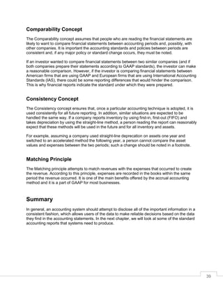39
Comparability Concept
The Comparability concept assumes that people who are reading the financial statements are
likely to want to compare financial statements between accounting periods and, possibly, with
other companies. It is important the accounting standards and policies between periods are
consistent and, if any major policy or standard change occurs, they must be noted.
If an investor wanted to compare financial statements between two similar companies (and if
both companies prepare their statements according to GAAP standards), the investor can make
a reasonable comparison. However, if the investor is comparing financial statements between
American firms that are using GAAP and European firms that are using International Accounting
Standards (IAS), there could be some reporting differences that would hinder the comparison.
This is why financial reports indicate the standard under which they were prepared.
Consistency Concept
The Consistency concept ensures that, once a particular accounting technique is adopted, it is
used consistently for all future reporting. In addition, similar situations are expected to be
handled the same way. If a company reports inventory by using first-in, first-out (FIFO) and
takes depreciation by using the straight-line method, a person reading the report can reasonably
expect that these methods will be used in the future and for all inventory and assets.
For example, assuming a company used straight-line deprecation on assets one year and
switched to an accelerated method the following year, a person cannot compare the asset
values and expenses between the two periods; such a change should be noted in a footnote.
Matching Principle
The Matching principle attempts to match revenues with the expenses that occurred to create
the revenue. According to this principle, expenses are recorded in the books within the same
period the revenue occurred. It is one of the main benefits offered by the accrual accounting
method and it is a part of GAAP for most businesses.
Summary
In general, an accounting system should attempt to disclose all of the important information in a
consistent fashion, which allows users of the data to make reliable decisions based on the data
they find in the accounting statements. In the next chapter, we will look at some of the standard
accounting reports that systems need to produce.
 