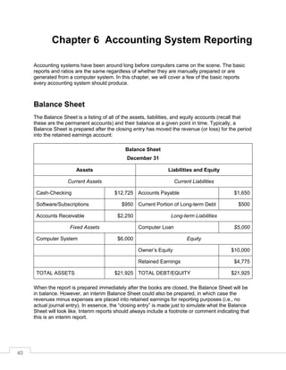 40
Chapter 6 Accounting System Reporting
Accounting systems have been around long before computers came on the scene. The basic
reports and ratios are the same regardless of whether they are manually prepared or are
generated from a computer system. In this chapter, we will cover a few of the basic reports
every accounting system should produce.
Balance Sheet
The Balance Sheet is a listing of all of the assets, liabilities, and equity accounts (recall that
these are the permanent accounts) and their balance at a given point in time. Typically, a
Balance Sheet is prepared after the closing entry has moved the revenue (or loss) for the period
into the retained earnings account:
Balance Sheet
December 31
Assets Liabilities and Equity
Current Assets Current Liabilities
Cash-Checking $12,725 Accounts Payable $1,650
Software/Subscriptions $950 Current Portion of Long-term Debt $500
Accounts Receivable $2,250 Long-term Liabilities
Fixed Assets Computer Loan $5,000
Computer System $6,000 Equity
Owner’s Equity $10,000
Retained Earnings $4,775
TOTAL ASSETS $21,925 TOTAL DEBT/EQUITY $21,925
When the report is prepared immediately after the books are closed, the Balance Sheet will be
in balance. However, an interim Balance Sheet could also be prepared, in which case the
revenues minus expenses are placed into retained earnings for reporting purposes (i.e., no
actual journal entry). In essence, the “closing entry” is made just to simulate what the Balance
Sheet will look like. Interim reports should always include a footnote or comment indicating that
this is an interim report.
 