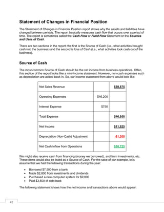 42
Statement of Changes in Financial Position
The Statement of Changes in Financial Position report shows why the assets and liabilities have
changed between periods. The report basically measures cash flow that occurs over a period of
time. The report is sometimes called the Cash Flow or Fund Flow Statement or the Sources
and Uses of Cash.
There are two sections in the report; the first is the Source of Cash (i.e., what activities brought
cash into the business) and the second is Use of Cash (i.e., what activities took cash out of the
business).
Source of Cash
The most common Source of Cash should be the net income from business operations. Often,
this section of the report looks like a mini-income statement. However, non-cash expenses such
as depreciation are added back in. So, our income statement from above would look like:
Net Sales Revenue $58,875
Operating Expenses $46,200
Interest Expense $750
Total Expense $46,950
Net Income $11,925
Depreciation (Non-Cash) Adjustment -$1,200
Net Cash Inflow from Operations $10,725
We might also receive cash from financing (money we borrowed), and from investments, etc.
These items would also be listed as a Source of Cash. For the sake of our example, let’s
assume that we had the following transactions during the year:
 Borrowed $7,500 from a bank
 Made $2,800 from investments and dividends
 Purchased a new computer system for $9,000
 Paid $3,500 of debt back
The following statement shows how the net income and transactions above would appear:
 