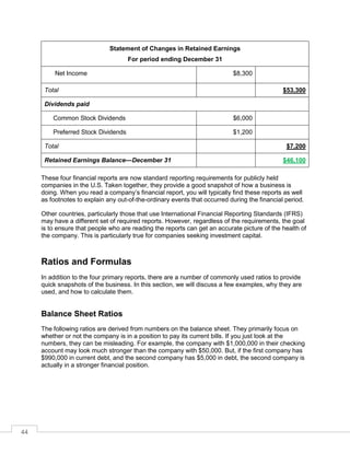 44
Statement of Changes in Retained Earnings
For period ending December 31
Net Income $8,300
Total $53,300
Dividends paid
Common Stock Dividends $6,000
Preferred Stock Dividends $1,200
Total $7,200
Retained Earnings Balance—December 31 $46,100
These four financial reports are now standard reporting requirements for publicly held
companies in the U.S. Taken together, they provide a good snapshot of how a business is
doing. When you read a company’s financial report, you will typically find these reports as well
as footnotes to explain any out-of-the-ordinary events that occurred during the financial period.
Other countries, particularly those that use International Financial Reporting Standards (IFRS)
may have a different set of required reports. However, regardless of the requirements, the goal
is to ensure that people who are reading the reports can get an accurate picture of the health of
the company. This is particularly true for companies seeking investment capital.
Ratios and Formulas
In addition to the four primary reports, there are a number of commonly used ratios to provide
quick snapshots of the business. In this section, we will discuss a few examples, why they are
used, and how to calculate them.
Balance Sheet Ratios
The following ratios are derived from numbers on the balance sheet. They primarily focus on
whether or not the company is in a position to pay its current bills. If you just look at the
numbers, they can be misleading. For example, the company with $1,000,000 in their checking
account may look much stronger than the company with $50,000. But, if the first company has
$990,000 in current debt, and the second company has $5,000 in debt, the second company is
actually in a stronger financial position.
 