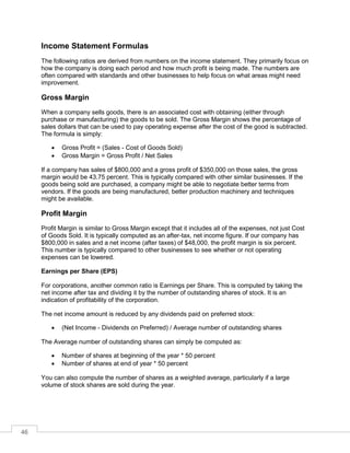 46
Income Statement Formulas
The following ratios are derived from numbers on the income statement. They primarily focus on
how the company is doing each period and how much profit is being made. The numbers are
often compared with standards and other businesses to help focus on what areas might need
improvement.
Gross Margin
When a company sells goods, there is an associated cost with obtaining (either through
purchase or manufacturing) the goods to be sold. The Gross Margin shows the percentage of
sales dollars that can be used to pay operating expense after the cost of the good is subtracted.
The formula is simply:
 Gross Profit = (Sales - Cost of Goods Sold)
 Gross Margin = Gross Profit / Net Sales
If a company has sales of $800,000 and a gross profit of $350,000 on those sales, the gross
margin would be 43.75 percent. This is typically compared with other similar businesses. If the
goods being sold are purchased, a company might be able to negotiate better terms from
vendors. If the goods are being manufactured, better production machinery and techniques
might be available.
Profit Margin
Profit Margin is similar to Gross Margin except that it includes all of the expenses, not just Cost
of Goods Sold. It is typically computed as an after-tax, net income figure. If our company has
$800,000 in sales and a net income (after taxes) of $48,000, the profit margin is six percent.
This number is typically compared to other businesses to see whether or not operating
expenses can be lowered.
Earnings per Share (EPS)
For corporations, another common ratio is Earnings per Share. This is computed by taking the
net income after tax and dividing it by the number of outstanding shares of stock. It is an
indication of profitability of the corporation.
The net income amount is reduced by any dividends paid on preferred stock:
 (Net Income - Dividends on Preferred) / Average number of outstanding shares
The Average number of outstanding shares can simply be computed as:
 Number of shares at beginning of the year * 50 percent
 Number of shares at end of year * 50 percent
You can also compute the number of shares as a weighted average, particularly if a large
volume of stock shares are sold during the year.
 
