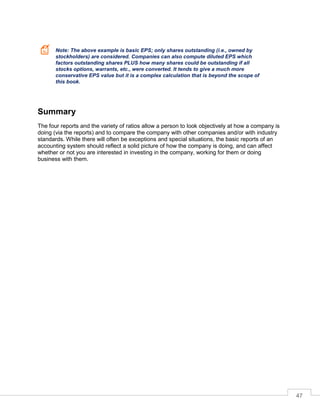 47
Note: The above example is basic EPS; only shares outstanding (i.e., owned by
stockholders) are considered. Companies can also compute diluted EPS which
factors outstanding shares PLUS how many shares could be outstanding if all
stocks options, warrants, etc., were converted. It tends to give a much more
conservative EPS value but it is a complex calculation that is beyond the scope of
this book.
Summary
The four reports and the variety of ratios allow a person to look objectively at how a company is
doing (via the reports) and to compare the company with other companies and/or with industry
standards. While there will often be exceptions and special situations, the basic reports of an
accounting system should reflect a solid picture of how the company is doing, and can affect
whether or not you are interested in investing in the company, working for them or doing
business with them.
 