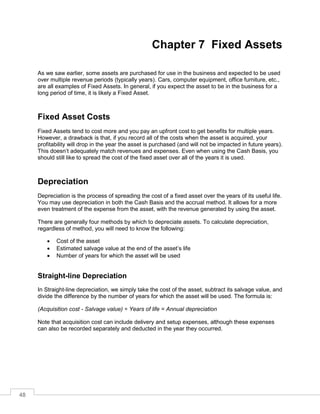 48
Chapter 7 Fixed Assets
As we saw earlier, some assets are purchased for use in the business and expected to be used
over multiple revenue periods (typically years). Cars, computer equipment, office furniture, etc.,
are all examples of Fixed Assets. In general, if you expect the asset to be in the business for a
long period of time, it is likely a Fixed Asset.
Fixed Asset Costs
Fixed Assets tend to cost more and you pay an upfront cost to get benefits for multiple years.
However, a drawback is that, if you record all of the costs when the asset is acquired, your
profitability will drop in the year the asset is purchased (and will not be impacted in future years).
This doesn’t adequately match revenues and expenses. Even when using the Cash Basis, you
should still like to spread the cost of the fixed asset over all of the years it is used.
Depreciation
Depreciation is the process of spreading the cost of a fixed asset over the years of its useful life.
You may use depreciation in both the Cash Basis and the accrual method. It allows for a more
even treatment of the expense from the asset, with the revenue generated by using the asset.
There are generally four methods by which to depreciate assets. To calculate depreciation,
regardless of method, you will need to know the following:
 Cost of the asset
 Estimated salvage value at the end of the asset’s life
 Number of years for which the asset will be used
Straight-line Depreciation
In Straight-line depreciation, we simply take the cost of the asset, subtract its salvage value, and
divide the difference by the number of years for which the asset will be used. The formula is:
(Acquisition cost - Salvage value) ÷ Years of life = Annual depreciation
Note that acquisition cost can include delivery and setup expenses, although these expenses
can also be recorded separately and deducted in the year they occurred.
 