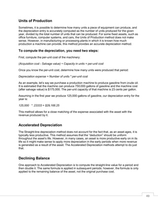 49
Units of Production
Sometimes, it is possible to determine how many units a piece of equipment can produce, and
the depreciation entry is accurately computed as the number of units produced for the given
year, divided by the total number of units that can be produced. For some fixed assets, such as
office furniture, computer systems, and cars, the Units of Production method does not make
sense. However, in manufacturing or processing plants in which it is known how much
production a machine can provide, this method provides an accurate depreciation method.
To compute the depreciation, you need two steps:
First, compute the per-unit cost of the machinery:
(Acquisition cost - Salvage value) ÷ Capacity in units = per-unit cost
Once you know the per-unit cost, determine how many units were produced that period:
Depreciation expense = Number of units * per-unit cost
As an example, let’s say we purchase a production machine to produce gasoline from crude oil.
It is estimated that the machine can produce 750,000 gallons of gasoline and the machine cost
(after salvage value) is $175,000. The per-unit capacity of that machine is 23 cents per gallon.
Assuming in the first year we produce 125,000 gallons of gasoline, our depreciation entry for the
year is:
125,000 * .23333 = $29,166.25
This method allows for a close matching of the expense associated with the asset with the
revenue produced by it.
Accelerated Depreciation
The Straight-line depreciation method does not account for the fact that, as an asset ages, it is
typically less productive. This method assumes that the “deduction” should be uniform
throughout the asset’s life. However, in many cases, an asset is more productive early on in its
life so it might make sense to apply more depreciation in the early periods when more revenue
is generated as a result of the asset. The Accelerated Depreciation methods attempt to do just
that.
Declining Balance
One approach to Accelerated Depreciation is to compute the straight-line value for a period and
then double it. The same formula is applied in subsequent periods; however, the formula is only
applied to the remaining balance of the asset, not the original purchase cost.
 
